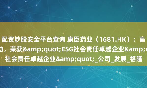 配资炒股安全平台查询 康臣药业（1681.HK）：高分红+稳增长双轮驱动，荣获"ESG社会责任卓越企业"_公司_发展_格隆
