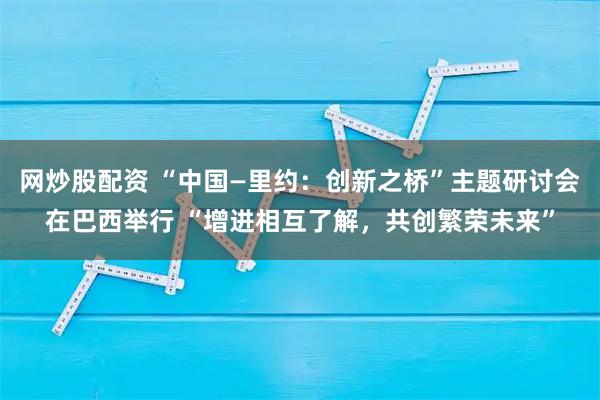 网炒股配资 “中国—里约:创新之桥”主题研讨会在巴西举行 “增进相互了解,共创繁荣未来”