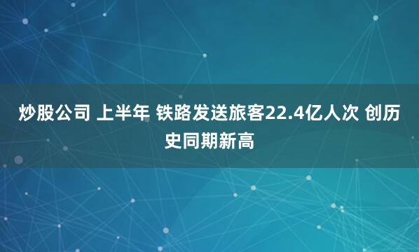 炒股公司 上半年 铁路发送旅客22.4亿人次 创历史同期新高