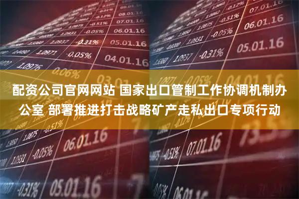 配资公司官网网站 国家出口管制工作协调机制办公室 部署推进打击战略矿产走私出口专项行动