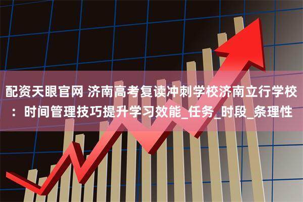配资天眼官网 济南高考复读冲刺学校济南立行学校：时间管理技巧提升学习效能_任务_时段_条理性