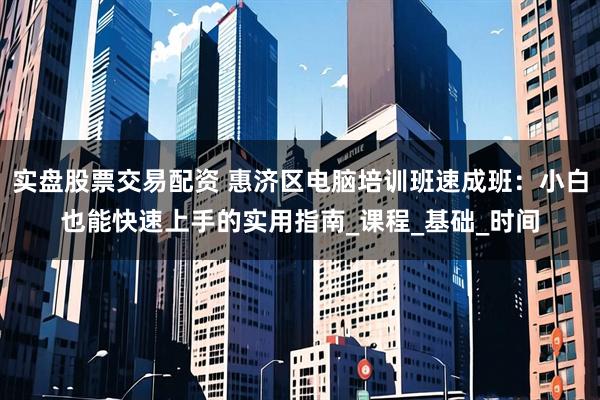 实盘股票交易配资 惠济区电脑培训班速成班:小白也能快速上手的实用指南_课程_基础_时间