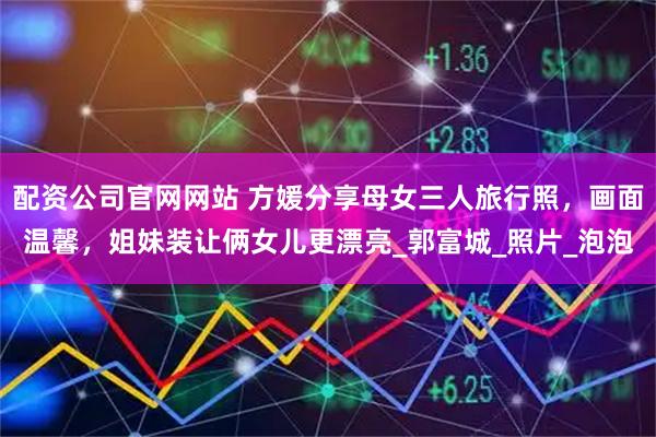 配资公司官网网站 方媛分享母女三人旅行照，画面温馨，姐妹装让俩女儿更漂亮_郭富城_照片_泡泡
