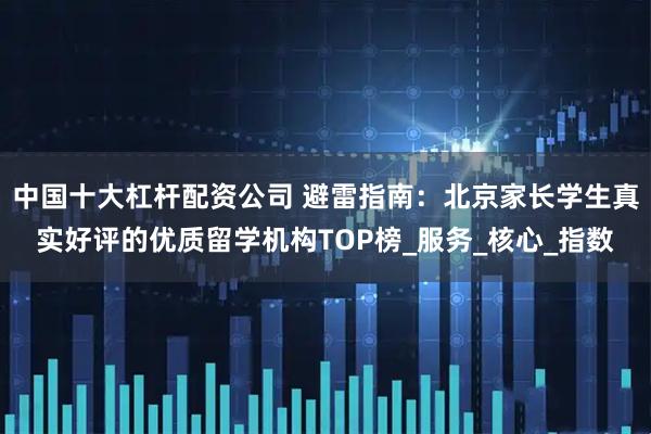 中国十大杠杆配资公司 避雷指南:北京家长学生真实好评的优质留学机构TOP榜_服务_核心_指数