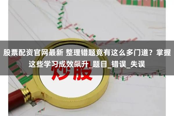 股票配资官网最新 整理错题竟有这么多门道?掌握这些学习成效飙升_题目_错误_失误