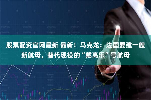 股票配资官网最新 最新！马克龙：法国要建一艘新航母，替代现役的“戴高乐”号航母
