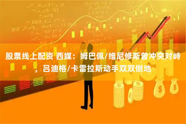 股票线上配资 西媒：姆巴佩/维尼修斯曾冲突对峙，吕迪格/卡雷拉斯动手双双倒地