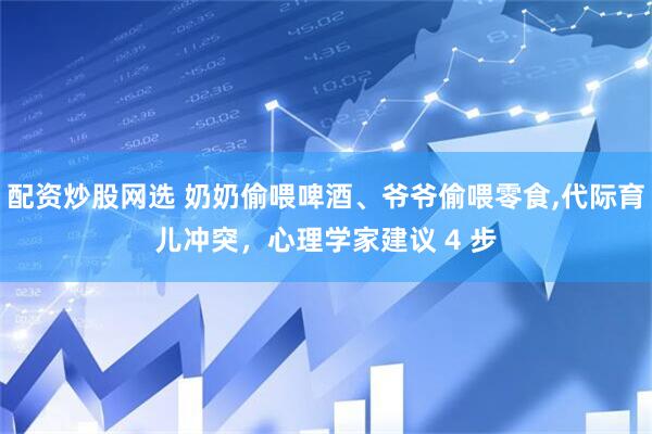 配资炒股网选 奶奶偷喂啤酒、爷爷偷喂零食,代际育儿冲突，心理学家建议 4 步