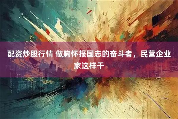 配资炒股行情 做胸怀报国志的奋斗者,民营企业家这样干