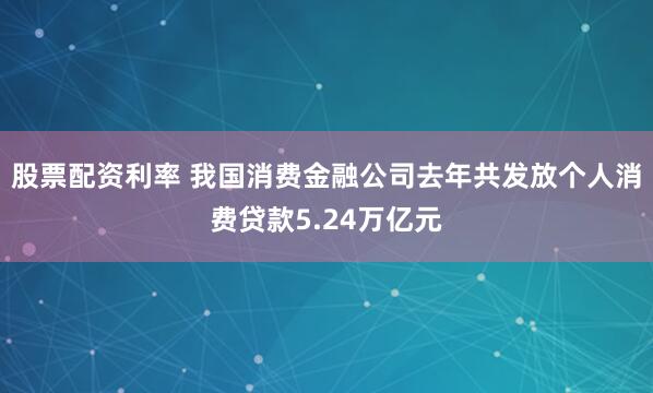 股票配资利率 我国消费金融公司去年共发放个人消费贷款5.24万亿元